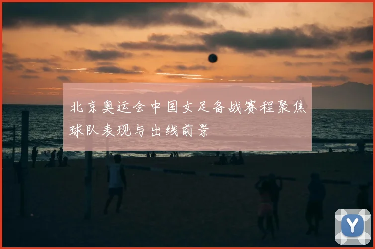 北京奥运会中国女足备战赛程聚焦球队表现与出线前景