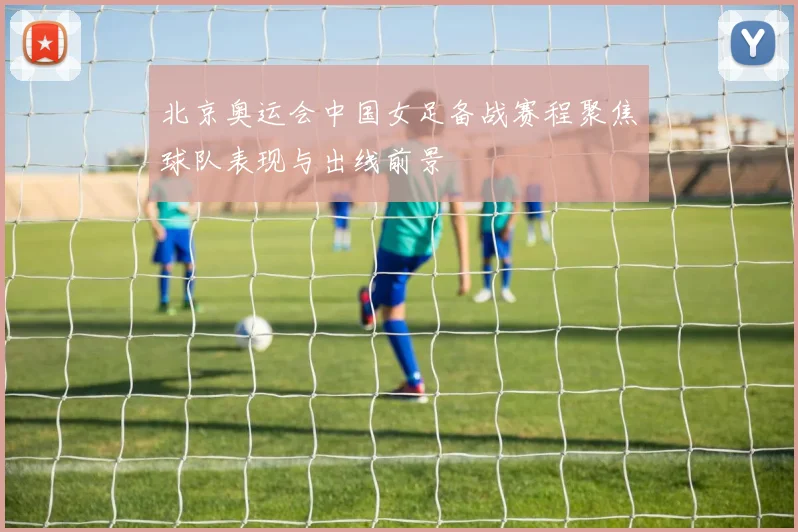北京奥运会中国女足备战赛程聚焦球队表现与出线前景