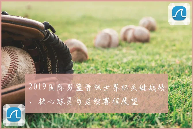 2019国际男篮晋级世界杯关键战绩、核心球员与后续赛程展望