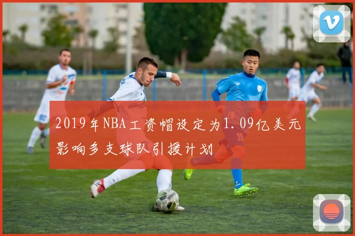 2019年NBA工资帽设定为1.09亿美元影响多支球队引援计划
