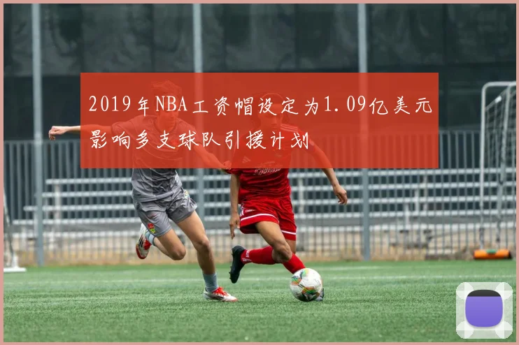 2019年NBA工资帽设定为1.09亿美元影响多支球队引援计划