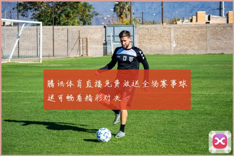 腾讯体育直播免费放送全场赛事球迷可畅看精彩对决