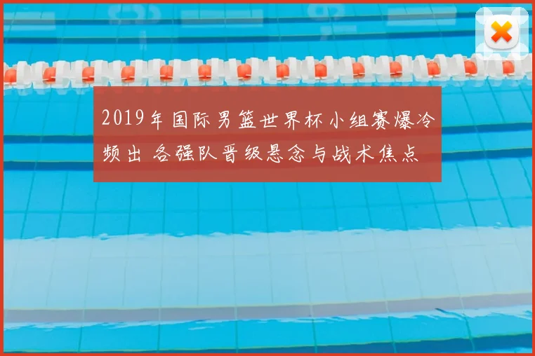2019年国际男篮世界杯小组赛爆冷频出 各强队晋级悬念与战术焦点