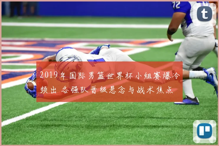 2019年国际男篮世界杯小组赛爆冷频出 各强队晋级悬念与战术焦点