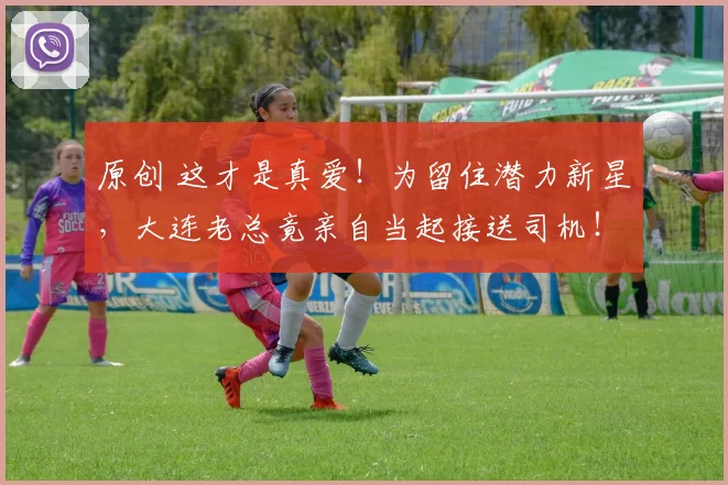 原创 这才是真爱！为留住潜力新星，大连老总竟亲自当起接送司机！