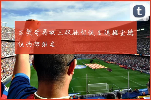 东契奇再砍三双独行侠击退掘金稳住西部排名