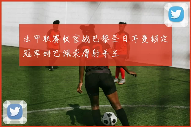 法甲联赛收官战巴黎圣日耳曼锁定冠军姆巴佩荣膺射手王