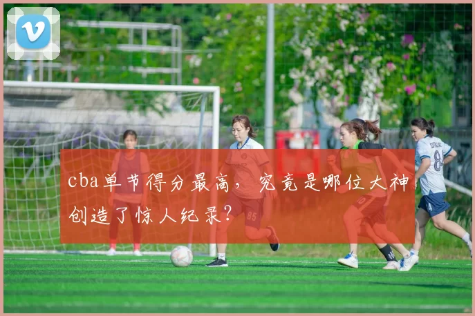 cba单节得分最高，究竟是哪位大神创造了惊人纪录？